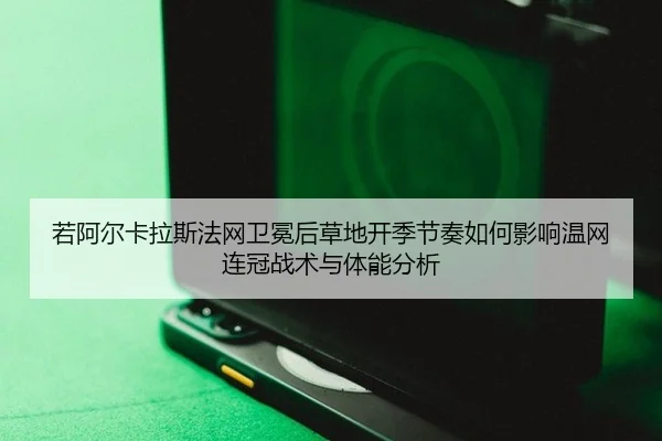 若阿尔卡拉斯法网卫冕后草地开季节奏如何影响温网连冠战术与体能分析