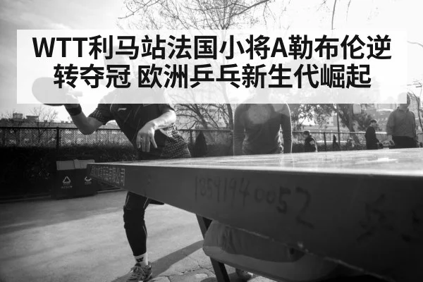 WTT利马站法国小将A勒布伦逆转夺冠 欧洲乒乓新生代崛起