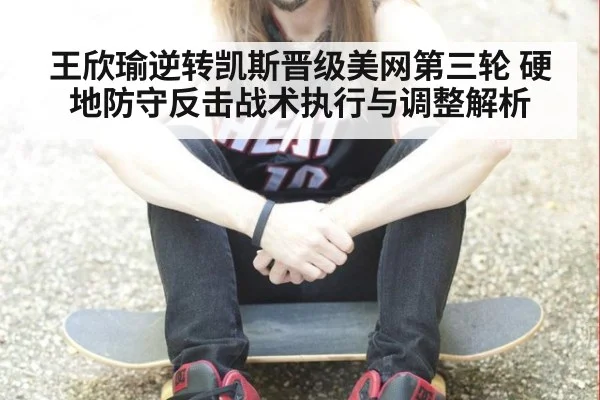 王欣瑜逆转凯斯晋级美网第三轮 硬地防守反击战术执行与调整解析